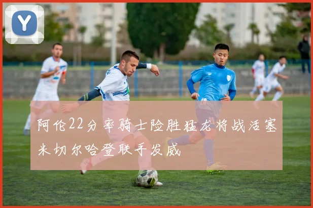 阿伦22分率骑士险胜猛龙将战活塞米切尔哈登联手发威