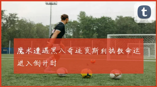 魔术遭遇黑八奇迹莫斯利执教命运进入倒计时