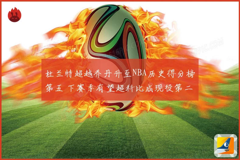 杜兰特超越乔丹升至NBA历史得分榜第五 下赛季有望超科比成现役第二