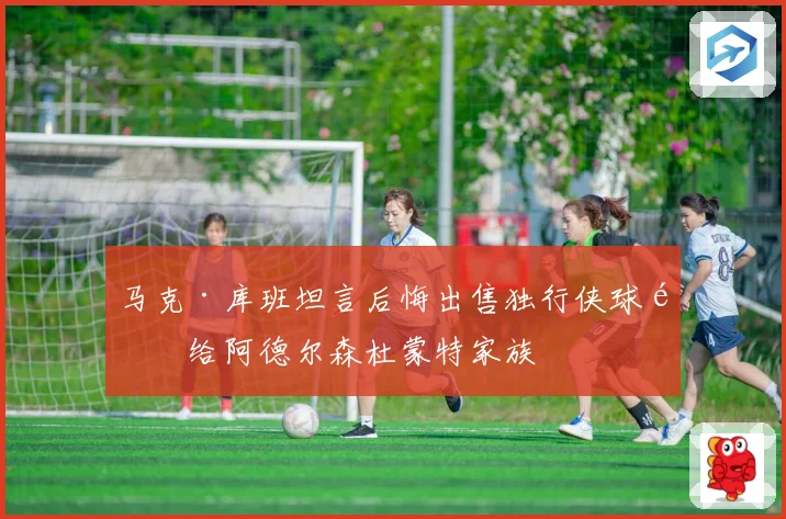 马克·库班坦言后悔出售独行侠球队给阿德尔森杜蒙特家族