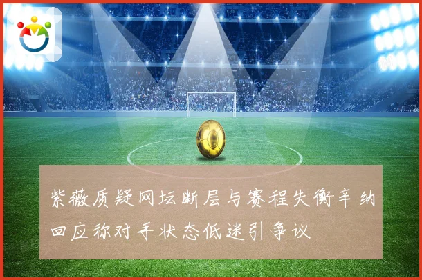 紫薇质疑网坛断层与赛程失衡辛纳回应称对手状态低迷引争议