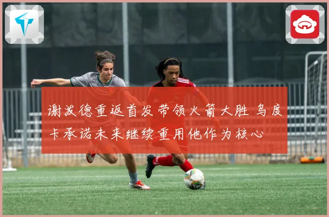 谢泼德重返首发带领火箭大胜 乌度卡承诺未来继续重用他作为核心