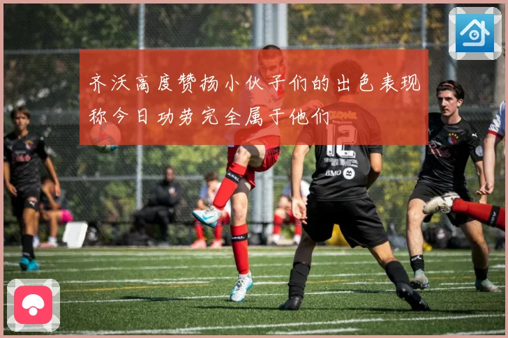 齐沃高度赞扬小伙子们的出色表现称今日功劳完全属于他们
